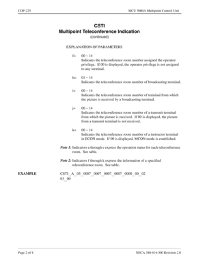 Page 576Page 2 of 4 NECA 340-414-300 Revision 2.0
COP-225 MCU 5000A Multipoint Control Unit
CSTI
Multipoint Teleconference Indication
(continued)
EXPLANATION OF PARAMETERS
f= 00 ~ 14
Indicates the teleconference room number assigned the operator 
privilege.  If 00 is displayed, the operator privilege is not assigned 
to any terminal.
h= 01 ~ 14
Indicates the teleconference room number of broadcasting terminal.
i= 00 ~ 14
Indicates the teleconference room number of terminal from which 
the picture is received by...