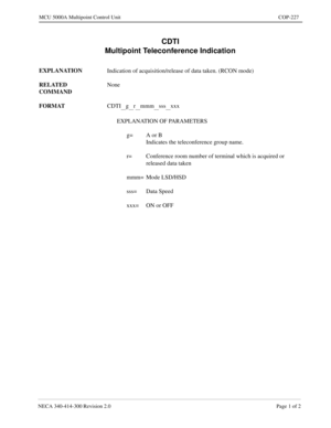 Page 581NECA 340-414-300 Revision 2.0 Page 1 of 2
MCU 5000A Multipoint Control Unit COP-227
CDTI
Multipoint Teleconference Indication
EXPLANATION
Indication of acquisition/release of data taken. (RCON mode)
RELATED 
COMMANDNone
FORMAT
CDTI
__g__r__mmm__sss__xxx
EXPLANATION OF PARAMETERS
g= A or B
Indicates the teleconference group name.
r= Conference room number of terminal which is acquired or 
released data taken
mmm= Mode LSD/HSD
sss= Data Speed
xxx= ON or OFF 