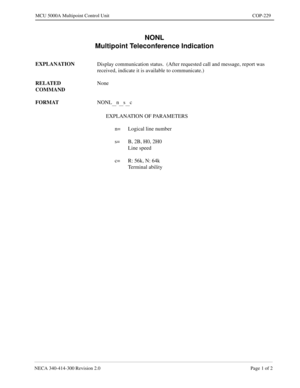 Page 585NECA 340-414-300 Revision 2.0 Page 1 of 2
MCU 5000A Multipoint Control Unit COP-229
NONL
Multipoint Teleconference Indication
EXPLANATION
Display communication status.  (After requested call and message, report was 
received, indicate it is available to communicate.)
RELATED 
COMMANDNone
FORMAT
NONL
__n__s__c
EXPLANATION OF PARAMETERS
n= Logical line number
s= B, 2B, H0, 2H0
Line speed
c= R: 56k, N: 64k
Terminal ability 