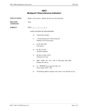 Page 587NECA 340-414-300 Revision 2.0 Page 1 of 2
MCU 5000A Multipoint Control Unit COP-230
NDCI
Multipoint Teleconference Indication
EXPLANATION
Report of disconnect.  (Report the line was disconnected)
RELATED 
COMMANDNone
FORMAT
NDCI
__n__i__s__k__t__c__b__a
EXPLANATION OF PARAMETERS
n= Logical line number
i= c: Transmitting call, I: Receiving call
Display receiving message
s= B, 2B, H0, 2H0
Line speed
k= R: 56k, N: 64k
Terminal attribute
t= hh:mm:ss (time of B1)
Transmission time
c= #001 ~ #999 - 00 ~ 10 (c...