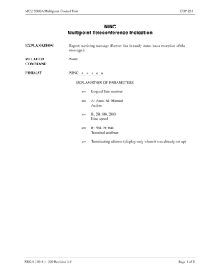 Page 589NECA 340-414-300 Revision 2.0 Page 1 of 2
MCU 5000A Multipoint Control Unit COP-231
NINC
Multipoint Teleconference Indication
EXPLANATION
Report receiving message (Report line in ready status has a reception of the 
message.)
RELATED 
COMMANDNone
FORMAT
NINC
__n__o__s__c__a
EXPLANATION OF PARAMETERS
n= Logical line number
o= A: Auto, M: Manual
Action
s= B, 2B, H0, 2H0
Line speed
c= R: 56k, N: 64k
Terminal attribute
a= Terminating address (display only when it was already set up) 