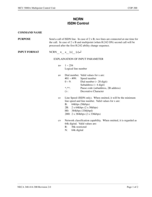 Page 591NECA 340-414-300 Revision 2.0 Page 1 of 2
MCU 5000A Multipoint Control Unit COP-300
NCRN
ISDN Control
COMMAND NAME
PURPOSE
Send a call of ISDN line.  In case of 2 x B, two lines are connected at one time for 
the call.  In case of 2 x B and multipoint (when H.242 ON) second call will be 
processed after the first H.242 ability change sequence.
INPUT FORMAT
NCRN
      n      a      [s]      [c]¿
EXPLAINATION OF INPUT PARAMETER
n= 1 ~ 254
Logical line number
a= Dial number.  Valid values for x are:
#01 ~...