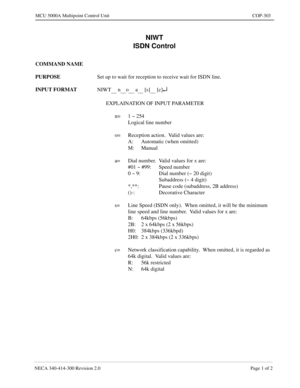 Page 597NECA 340-414-300 Revision 2.0 Page 1 of 2
MCU 5000A Multipoint Control Unit COP-303
NIWT
ISDN Control
COMMAND NAME
PURPOSE
Set up to wait for reception to receive wait for ISDN line.
INPUT FORMAT
NIWT
      n     o      a      [s]      [c]¿
EXPLAINATION OF INPUT PARAMETER
n= 1 ~ 254
Logical line number
o= Reception action.  Valid values are:
A: Automatic (when omitted)
M: Manual
a= Dial number.  Valid values for x are:
#01 ~ #99: Speed number
0 ~ 9: Dial number (~ 20 digit)
Subaddress (~ 4 digit)
*,**:...