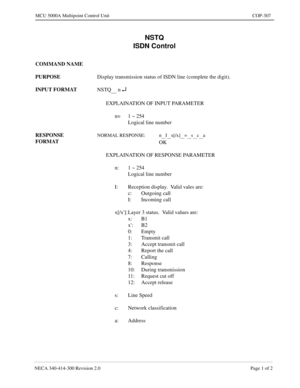 Page 605NECA 340-414-300 Revision 2.0 Page 1 of 2
MCU 5000A Multipoint Control Unit COP-307
NSTQ
ISDN Control
COMMAND NAME
PURPOSE
Display transmission status of ISDN line (complete the digit).
INPUT FORMAT
NSTQ
      n ¿
EXPLAINATION OF INPUT PARAMETER
n= 1 ~ 254
Logical line number
RESPONSE 
FORMAT
NORMAL RESPONSE: n__I__x[/x]__=__s__c__a
OK
EXPLAINATION OF RESPONSE PARAMETER
n: 1 ~ 254
Logical line number
I: Reception display.  Valid vales are:
c: Outgoing call
I: Incoming call
x[/x]: Layer 3 status.  Valid...