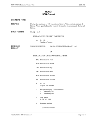 Page 607NECA 340-414-300 Revision 2.0 Page 1 of 2
MCU 5000A Multipoint Control Unit COP-308
NLGQ
ISDN Control
COMMAND NAME
PURPOSE
Display the maximum of 100 transmission history.  When omitted, indicate all 
history.  When specified number exceeds the number of accumulated, display all 
history.
INPUT FORMAT
NLGQ
      n ¿
EXPLAINATION OF INPUT PARAMETER
n= 1 ~ 100
Number of history
RESPONSE 
FORMAT
NORMAL RESPONSE: YY-MM-DD HH:MM:SS n i k t c/[c] b [a]
:
:
OK
EXPLAINATION OF RESPONSE PARAMETER
YY: Transmission...