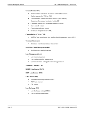 Page 64Page 52NECA 340-414-100 Revision 2.0
General Description Manual MCU 5000A Multipoint Control Unit
Console Control (CC)
• Internal formal conversion of console command/indication
• Exclusive control of CD1 to CD3
• Teleconference control indication ON/OFF (each console)
• Execution of command terminated within CC
• Command send/receive in cascade-connection mode
• Slave console control
• Console through-pass control
• Overlay of program file in CPMC
Console Driver (CD1 to CD3)
• RS-232C port input/output...