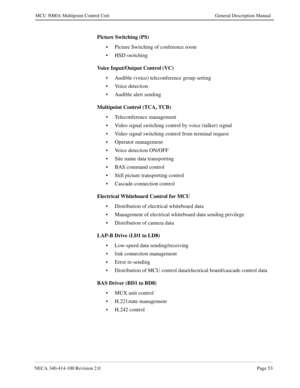 Page 65NECA 340-414-100 Revision 2.0Page 53
MCU 5000A Multipoint Control Unit General Description Manual
Picture Switching (PS)
• Picture Switching of conference room
• HSD switching
Voice Input/Output Control (VC)
• Audible (voice) teleconference group setting 
• Voice detection
• Audible alert sending
Multipoint Control (TCA, TCB)
• Teleconference management
• Video signal switching control by voice (talker) signal
• Video signal switching control from terminal request
• Operator management
• Voice detection...