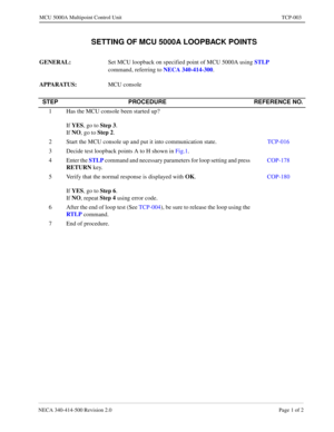 Page 659NECA 340-414-500 Revision 2.0 Page 1 of 2
MCU 5000A Multipoint Control Unit TCP-003
  SETTING OF MCU 5000A LOOPBACK POINTS
GENERAL: 
Set MCU loopback on specified point of MCU 5000A using STLP
 
command, referring to NECA 340-414-300
.
APPARATUS: 
MCU console
STEP PROCEDURE REFERENCE NO.
1 Has the MCU console been started up?
If YES
, go to Step 3
.
If NO
, go to Step 2
.
2 Start the MCU console up and put it into communication state.TCP-016
3 Decide test loopback points A to H shown in Fig.1.
4 Enter...