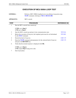 Page 661NECA 340-414-500 Revision 2.0 Page 1 of 2
MCU 5000A Multipoint Control Unit TCP-004
 EXECUTION OF MCU 5000A LOOP TEST
GENERAL: 
Perform a MCU 5000A loopback test at an arbitrary loop point using 
TLOP
 command, referring to NECA 340-414-300
.
APPARATUS: 
MCU console
STEP PROCEDURE REFERENCE NO.
1 Has the MCU console been started up?
 
If YES
, go to Step 3
.
If NO
, go to Step 2
.
2 Start the MCU console up and put it into communication state.TCP-016
3 Before the execution of loop test, the loopback...