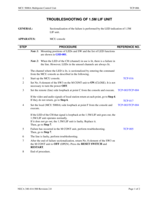 Page 665NECA 340-414-500 Revision 2.0 Page 1 of 2
MCU 5000A Multipoint Control Unit TCP-006
TROUBLESHOOTING OF 1.5M LIF UNIT
GENERAL: 
Sectionalization of the failure is performed by the LED indication of 1.5M 
LIF unit.
APPARATUS:  
MCU console
STEP PROCEDURE REFERENCE NO.
Note 1:
Mounting positions of LEDs and SW and the list of LED functions 
are shown in GSD-001
.
Note 2:
When the LED of the CH (channel) in use is lit, there is a failure in 
the line. However, LEDs in the unused channels are always lit. 
The...