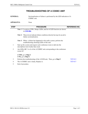 Page 677NECA 340-414-500 Revision 2.0 Page 1 of 2
MCU 5000A Multipoint Control Unit TCP-012
 TROUBLESHOOTING OF A CODEC UNIT
GENERAL: 
Sectionalization of failure is performed by the LED indication of A 
CODEC unit.
APPARATUS: 
None
STEP PROCEDURE REFERENCE NO.
Note: 1:
Location of SWs, Straps, LEDs, and list of LED function are shown 
in GSD-006
.
Note 2:
These do not indicate failure conditions directly but may be an aid to 
failure sectionalization.
Note 3:
When  a failure has happened to the audio system,...