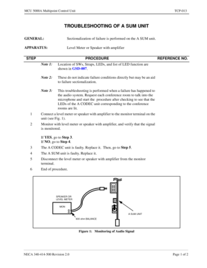 Page 679NECA 340-414-500 Revision 2.0 Page 1 of 2
MCU 5000A Multipoint Control Unit TCP-013
TROUBLESHOOTING OF A SUM UNIT
GENERAL:  
Sectionalization of failure is performed on the A SUM unit.
APPARATUS: 
Level Meter or Speaker with amplifier
Figure 1:   Monitoring of Audio Signal
STEP PROCEDURE REFERENCE NO.
Note 1:
Location of SWs, Straps, LEDs, and list of LED function are 
shown in GSD-007
.
Note 2:
These do not indicate failure conditions directly but may be an aid 
to failure sectionalization.
Note 3:
This...