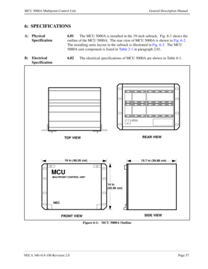 Page 69NECA 340-414-100 Revision 2.0Page 57
MCU 5000A Multipoint Control Unit General Description Manual
6:  SPECIFICATIONS
A: Physical 
Specification6.01
The MCU 5000A is installed in the 19-inch subrack.  Fig. 6-1 shows the 
outline of the MCU 5000A.  The rear view of MCU 5000A is shown in Fig. 6-2.    
The installing units layout in the subrack is illustrated in Fig. 6-3.  The MCU 
5000A unit component is listed in Ta b l e  2 - 1 in paragraph 2.01.
B: Electrical 
Specification6.02
The electrical...