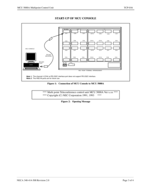 Page 687NECA 340-414-500 Revision 2.0 Page 3 of 4
MCU 5000A Multipoint Control Unit TCP-016
START-UP OF MCU CONSOLE
Figure 1:   Connection of MCU Console to MCU 5000A
Figure 2:   Opening Message
MCU  REAR  TERMINAL  ARRANGEMENT RS-232C
AC  IN
CH1CH5 CH1
CH13
CH9
CH5CH1
CH2CH6 CH2 CH14 CH10
CH6CH2
CH7 CH3 CH3 CH15 CH11 CH7 CH3
CH4 CH8 CH4 CH16 CH12 CH8 CH4
RS-232CHSD  IFL IF
RS-232C MCU CONSOLE
(REVERSE)
PORT
Note 1:  The channel 4 (CH4) at RS-232C interface port does not support RS-232C interface.Note 2:  The...