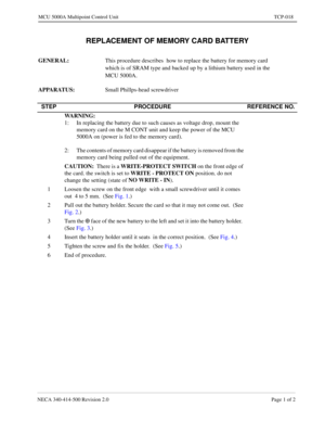 Page 693NECA 340-414-500 Revision 2.0 Page 1 of 2
MCU 5000A Multipoint Control Unit TCP-018
REPLACEMENT OF MEMORY CARD BATTERY
GENERAL: 
This procedure describes  how to replace the battery for memory card  
which is of SRAM type and backed up by a lithium battery used in the  
MCU 5000A.
APPARATUS: 
Small Phillps-head screwdriver
STEP PROCEDURE REFERENCE NO.
WARNING:
  
1: In replacing the battery due to such causes as voltage drop, mount the 
memory card on the M CONT unit and keep the power of the MCU 
5000A...