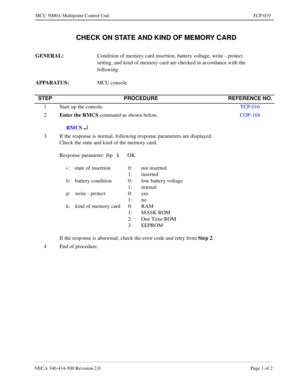 Page 695NECA 340-414-500 Revision 2.0 Page 1 of 2
MCU 5000A Multipoint Control Unit TCP-019
  CHECK ON STATE AND KIND OF MEMORY CARD
GENERAL: 
Condition of memory card insertion, battery voltage, write - protect 
setting, and kind of memory card are checked in accordance with the 
following.
APPARATUS: 
MCU console
STEP PROCEDURE REFERENCE NO.
1 Start up the console.TCP-016
2Enter the RMCS
 command as shown below.
     RMCS 
¿
COP-168
3 If the response is normal, following response parameters are displayed....