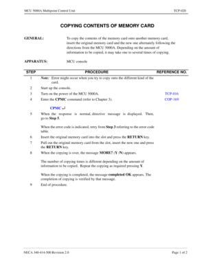 Page 697NECA 340-414-500 Revision 2.0 Page 1 of 2
MCU 5000A Multipoint Control Unit TCP-020
  COPYING CONTENTS OF MEMORY CARD
GENERAL: 
To copy the contents of the memory card onto another memory card, 
insert the original memory card and the new one alternately following the 
directions from the MCU 5000A. Depending on the amount of 
information to be copied, it may take one to several times of copying.
APPARATUS: 
MCU console
STEP PROCEDURE REFERENCE NO.
1Note:
Error might occur when you try to copy onto the...