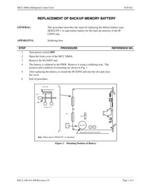 Page 699NECA 340-414-500 Revision 2.0 Page 1 of 2
MCU 5000A Multipoint Control Unit TCP-021
  REPLACEMENT OF BACKUP MEMORY BATTERY
GENERAL: 
This procedure describes the steps for replacing the lithium battery type: 
(R2032-P5-1 or equivalent) battery for the back up memory of the M 
CONT unit.
APPARATUS: 
Soldering Iron
Figure 1:   Mounting Position of Battery
STEP PROCEDURE REFERENCE NO.
1 Turn power switch OFF
.
2 Open the front cover of the MCU 5000A.
3 Remove the M CONT unit.
4 The battery is soldered to...