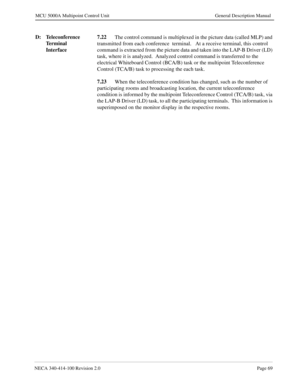 Page 81NECA 340-414-100 Revision 2.0Page 69
MCU 5000A Multipoint Control Unit General Description Manual
D: Teleconference 
Terminal 
Interface7.22
The control command is multiplexed in the picture data (called MLP) and 
transmitted from each conference  terminal.   At a receive terminal, this control  
command is extracted from the picture data and taken into the LAP-B Driver (LD) 
task, where it is analyzed.  Analyzed control command is transferred to the 
electrical Whiteboard Control (BCA/B) task or the...