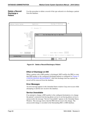 Page 102Page 90NDA-30026   Revision 6
DATABASE ADMINISTRATION Medical Center System Operations Manual - JAVA Edition
Delete a Record/ 
Discharge a 
Patient Use this procedure to delete a record of the type selected or to discharge a patient 
from the database.
Figure 6-4   Delete a Record/Discharge a Patient
Effect of Discharge on DID
When a patient with a DID number is discharged, MCS notifies the PBX to route 
that DID number to the configured discharged patient as configured in Chapter 8 
CONFIGURATION...