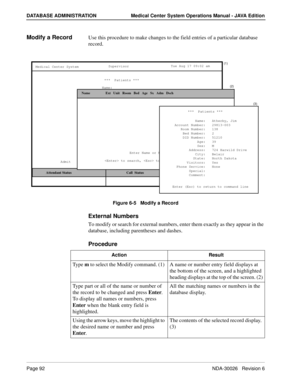 Page 104Page 92NDA-30026   Revision 6
DATABASE ADMINISTRATION Medical Center System Operations Manual - JAVA Edition
Modify a RecordUse this procedure to make changes to the field entries of a particular database 
record.
Figure 6-5   Modify a Record
External Numbers
To modify or search for external numbers, enter them exactly as they appear in the 
database, including parentheses and dashes.
Procedure
Name:
MCS Status   Attendant Status
Medical Center System
   Call  Status
Trnfr
S
SupervisorTue Aug 17 09:02...