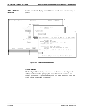 Page 106Page 94NDA-30026   Revision 6
DATABASE ADMINISTRATION Medical Center System Operations Manual - JAVA Edition
View Database 
RecordsUse this procedure to display selected database records for on-screen viewing or 
printing.
Figure 6-6   View Database Records
Range Values
The first digit of the beginning value must be smaller than the first digit of the 
ending search value when specifying the range of records to be viewed. For 
instance, if you enter 41 as the beginning value and 299 as the ending value,...