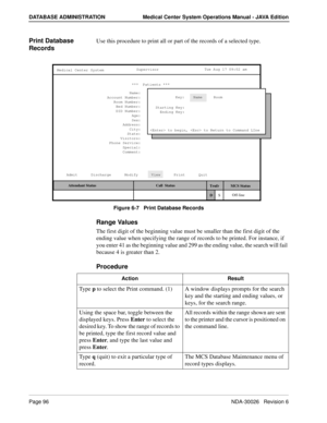 Page 108Page 96NDA-30026   Revision 6
DATABASE ADMINISTRATION Medical Center System Operations Manual - JAVA Edition
Print Database 
RecordsUse this procedure to print all or part of the records of a selected type.
Figure 6-7   Print Database Records
Range Values
The first digit of the beginning value must be smaller than the first digit of the 
ending value when specifying the range of records to be printed. For instance, if 
you enter 41 as the beginning value and 299 as the ending value, the search will fail...