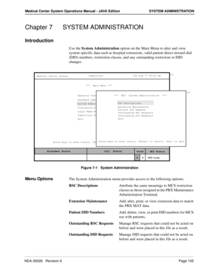 Page 117NDA-30026   Revision 6Page 105
Medical Center System Operations Manual - JAVA Edition SYSTEM ADMINISTRATION
Chapter 7 SYSTEM ADMINISTRATION
Introduction
Use the System Administration option on the Main Menu to alter and view 
system-specific data such as hospital extensions, valid patient direct-inward-dial 
(DID) numbers, restriction classes, and any outstanding restriction or DID 
changes.
Figure 7-1   System Administration
Menu OptionsThe System Administration menu provides access to the following...