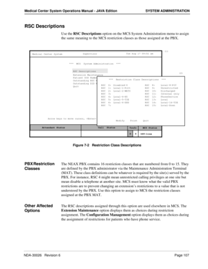 Page 119NDA-30026   Revision 6Page 107
Medical Center System Operations Manual - JAVA Edition SYSTEM ADMINISTRATION
RSC Descriptions
Use the RSC Descriptions option on the MCS System Administration menu to assign 
the same meaning to the MCS restriction classes as those assigned at the PBX.
Figure 7-2   Restriction Class Descriptions
PBX Restriction 
ClassesThe NEAX PBX contains 16 restriction classes that are numbered from 0 to 15. They 
are defined by the PBX administrator via the Maintenance Administration...