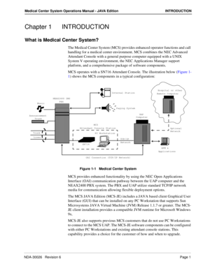 Page 13NDA-30026   Revision 6Page 1
Medical Center System Operations Manual - JAVA Edition INTRODUCTION
Chapter 1 INTRODUCTION
What is Medical Center System?
The Medical Center System (MCS) provides enhanced operator functions and call 
handling for a medical center environment. MCS combines the NEC Advanced 
Attendant Console with a general purpose computer equipped with a UNIX 
System V operating environment, the NEC Applications Manager support 
platform, and a comprehensive package of software components....