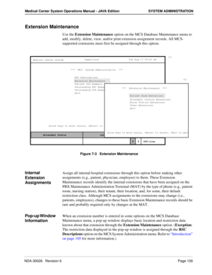 Page 121NDA-30026   Revision 6Page 109
Medical Center System Operations Manual - JAVA Edition SYSTEM ADMINISTRATION
Extension Maintenance
Use the Extension Maintenance option on the MCS Database Maintenance menu to 
add, modify, delete, view, and/or print extension assignment records. All MCS-
supported extensions must first be assigned through this option.
Figure 7-3   Extension Maintenance
Internal 
Extension 
AssignmentsAssign all internal hospital extensions through this option before making other...