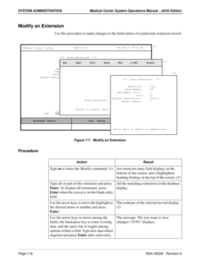 Page 128Page 116NDA-30026   Revision 6
SYSTEM ADMINISTRATION Medical Center System Operations Manual - JAVA Edition
Modify an Extension
Use this procedure to make changes to the field entries of a particular extension record.
Figure 7-7   Modify an Extension
Procedure
(1)
MCS Status    Attendant Status Medical Center System
   Call  Status
Trnfr
S
SupervisorTue Aug 17 09:02 am
D
(2)
Add     Delete     Modify     View     Print     Quit***  Other Extensions  ***
Extension:
Department:
Room Number:
Default...