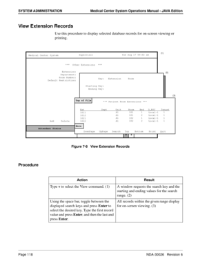 Page 130Page 118NDA-30026   Revision 6
SYSTEM ADMINISTRATION Medical Center System Operations Manual - JAVA Edition
View Extension Records
Use this procedure to display selected database records for on-screen viewing or 
printing.
Figure 7-8   View Extension Records
Procedure
MCS Status    Attendant Status Medical Center System
   Call  Status
Trnfr
S
SupervisorTue Aug 17 09:02 am
D Add     Delete     Modify     View     Print     Quit***  Other Extensions  ***
Extension:
Department:
Room Number:
Default...