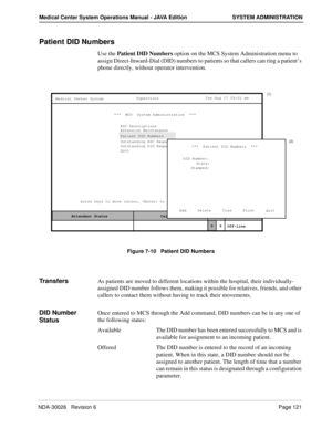 Page 133NDA-30026   Revision 6Page 121
Medical Center System Operations Manual - JAVA Edition SYSTEM ADMINISTRATION
Patient DID Numbers
Use the Patient DID Numbers option on the MCS System Administration menu to 
assign Direct-Inward-Dial (DID) numbers to patients so that callers can ring a patient’s 
phone directly, without operator intervention.
Figure 7-10   Patient DID Numbers
TransfersAs patients are moved to different locations within the hospital, their individually-
assigned DID number follows them,...