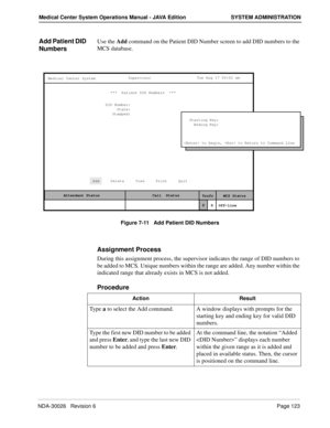 Page 135NDA-30026   Revision 6Page 123
Medical Center System Operations Manual - JAVA Edition SYSTEM ADMINISTRATION
Add Patient DID 
NumbersUse the Add command on the Patient DID Number screen to add DID numbers to the 
MCS database.
Figure 7-11   Add Patient DID Numbers
Assignment Process
During this assignment process, the supervisor indicates the range of DID numbers to 
be added to MCS. Unique numbers within the range are added. Any number within the 
indicated range that already exists in MCS is not added....