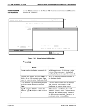 Page 136Page 124NDA-30026   Revision 6
SYSTEM ADMINISTRATION Medical Center System Operations Manual - JAVA Edition
Delete Patient 
DID NumbersUse the Delete command on the Patient DID Number screen to remove DID numbers 
from the MCS database.
Figure 7-12   Delete Patient DID Numbers
Procedure
MCS Status    Attendant Status Medical Center System
   Call  Status
Trnfr
S
SupervisorTue Aug 17 09:02 am
D
Off-line ***  Patient DID Numbers  ***  
DID Number:
State:
Stamped:
Add     Delete     View     Print...