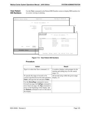 Page 137NDA-30026   Revision 6Page 125
Medical Center System Operations Manual - JAVA Edition SYSTEM ADMINISTRATION
View Patient 
DID NumbersUse the View command on the Patient DID Number screen to display DID numbers for 
on-screen viewing or printing.
Figure 7-13   View Patient DID Numbers
Procedure
MCS Status    Attendant Status Medical Center System
   Call  Status
Trnfr
S
SupervisorTue Aug 17 09:02 am
D
Off-line ***  Patient DID Numbers  ***  
DID Number:
State:
Stamped:
Add     Delete     View     Print...