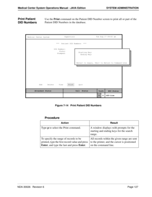 Page 139NDA-30026   Revision 6Page 127
Medical Center System Operations Manual - JAVA Edition SYSTEM ADMINISTRATION
Print Patient 
DID NumbersUse the Print command on the Patient DID Number screen to print all or part of the 
Patient DID Numbers in the database.
Figure 7-14   Print Patient DID Numbers
Procedure
MCS Status    Attendant Status Medical Center System
   Call  Status
Trnfr
S
SupervisorTue Aug 17 09:02 am
D
Off-line ***  Patient DID Numbers  ***  
DID Number:
State:
Stamped:
Add     Delete     View...