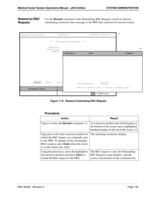 Page 141NDA-30026   Revision 6Page 129
Medical Center System Operations Manual - JAVA Edition SYSTEM ADMINISTRATION
Resend an RSC 
RequestUse the Resend command on the Outstanding RSC Requests screen to send an 
outstanding restriction class message to the PBX that could not be sent previously.
Figure 7-16   Resend Outstanding RSC Request
Procedure
MCS Status    Attendant Status Medical Center System
   Call  Status
Trnfr
S
SupervisorTue Aug 17 09:02 am
D
Off-line ***  Outstanding RSC Requests  ***  
Extension:...