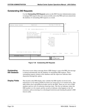 Page 146Page 134NDA-30026   Revision 6
SYSTEM ADMINISTRATION Medical Center System Operations Manual - JAVA Edition
Outstanding DID Requests
Use the Outstanding DID Requests option on the MCS System Administration menu 
to manage DID requests that were unsuccessfully sent to the PBX and were entered into 
the database of outstanding DID requests as a result.
Figure 7-20   Outstanding DID Requests
Outstanding 
DID DatabaseIf an error occurs when a message about a DID change is sent to the PBX, the message 
is...