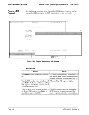 Page 148Page 136NDA-30026   Revision 6
SYSTEM ADMINISTRATION Medical Center System Operations Manual - JAVA Edition
Resend a DID 
RequestUse the Resend command on the Outstanding DID Requests screen to send an 
outstanding DID message to the PBX that could not be sent previously.
Figure 7-21   Resend Outstanding DID Request
Procedure
MCS Status    Attendant Status Medical Center System
   Call  Status
Trnfr
S
SupervisorTue Aug 17 09:02 am
D
Off-line
(1)
(2)
***  Outstanding DID Requests  ***  
DID Number:...