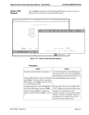 Page 149NDA-30026   Revision 6Page 137
Medical Center System Operations Manual - JAVA Edition SYSTEM ADMINISTRATION
Delete a DID 
RequestUse the Delete command on the Outstanding DID Requests screen to remove a 
DID request from the file of outstanding DID requests.
Figure 7-22   Delete Outstanding DID Request
Procedure
MCS Status    Attendant Status Medical Center System
   Call  Status
Trnfr
S
SupervisorTue Aug 17 09:02 am
D
Off-line
(1)
(2)
***  Outstanding DID Requests  ***  
DID Number:
Extension::...