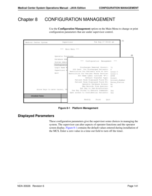 Page 153NDA-30026   Revision 6Page 141
Medical Center System Operations Manual - JAVA Edition CONFIGURATION MANAGEMENT
Chapter 8 CONFIGURATION MANAGEMENT
Use the Configuration Management option on the Main Menu to change or print 
configuration parameters that are under supervisor control.
Figure 8-1   Platform Management
Displayed Parameters
These configuration parameters give the supervisor some choices in managing the 
system. The supervisor can alter aspects of operator functions and the operator 
screen...