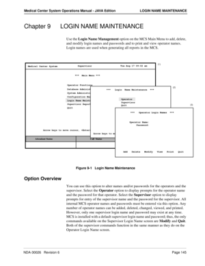 Page 157NDA-30026   Revision 6Page 145
Medical Center System Operations Manual - JAVA Edition LOGIN NAME MAINTENANCE
Chapter 9 LOGIN NAME MAINTENANCE
Use the Login Name Management option on the MCS Main Menu to add, delete, 
and modify login names and passwords and to print and view operator names. 
Login names are used when generating all reports in the MCS.
Figure 9-1   Login Name Maintenance
Option Overview
You can use this option to alter names and/or passwords for the operators and the 
supervisor. Select...
