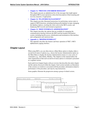 Page 17NDA-30026   Revision 6Page 5
Medical Center System Operations Manual - JAVA Edition INTRODUCTION
Chapter 11, “PROCESS AND ERROR MESSAGES”
This chapter presents an alphabetical list of the messages that might appear 
throughout MCS screen operations with a brief description of their meaning and 
recovery measures, if appropriate.
Chapter 12, “PLATFORM MANAGEMENT”
This chapter provides illustrated instructions for performing various tasks in 
support of MCS functions, including backing up the database on...