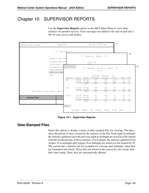 Page 161NDA-30026   Revision 6Page 149
Medical Center System Operations Manual - JAVA Edition SUPERVISOR REPORTS
Chapter 10 SUPERVISOR REPORTS
Use the Supervisor Reports option on the MCS Main Menu to view daily 
statistics on operator activity. Error messages are added to the end of each day’s 
file for easy access and display.
Figure 10-1   Supervisor Reports
Date-Stamped Files
Select this option to display a menu of date-stamped files for viewing. The dates 
show the period of time covered by the statistics...