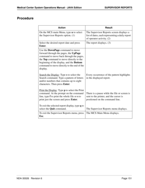 Page 163NDA-30026   Revision 6Page 151
Medical Center System Operations Manual - JAVA Edition SUPERVISOR REPORTS
Procedure
Action Result
On the MCS main Menu, type u to select 
the Supervisor Reports option. (1) The Supervisor Reports screen displays a 
list of dates, each representing a daily report 
of operator activity. (2)
Select the desired report date and press 
Enter.The report displays. (3)
Use the DownPage command to move 
forward through the pages, the UpPage 
command to move back through the pages,...