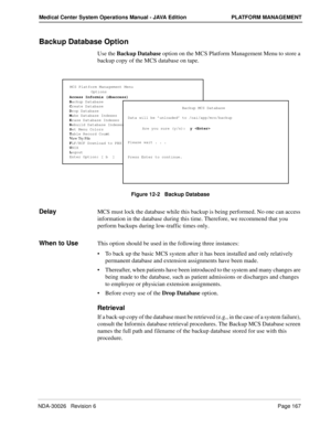 Page 179NDA-30026   Revision 6Page 167
Medical Center System Operations Manual - JAVA Edition PLATFORM MANAGEMENT
Backup Database Option
Use the Backup Database option on the MCS Platform Management Menu to store a 
backup copy of the MCS database on tape.
Figure 12-2   Backup Database
DelayMCS must lock the database while this backup is being performed. No one can access 
information in the database during this time. Therefore, we recommend that you 
perform backups during low-traffic times only. 
When to...