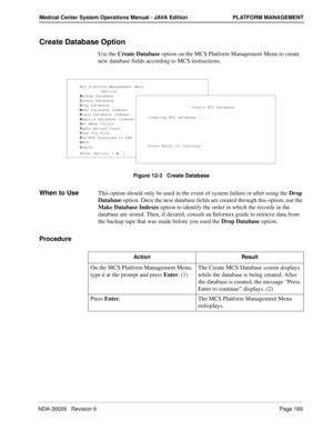 Page 181NDA-30026   Revision 6Page 169
Medical Center System Operations Manual - JAVA Edition PLATFORM MANAGEMENT
Create Database Option
Use the Create Database option on the MCS Platform Management Menu to create 
new database fields according to MCS instructions.
Figure 12-3   Create Database
When to UseThis option should only be used in the event of system failure or after using the Drop 
Database option. Once the new database fields are created through this option, use the 
Make Database Indexes option to...