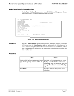 Page 183NDA-30026   Revision 6Page 171
Medical Center System Operations Manual - JAVA Edition PLATFORM MANAGEMENT
Make Database Indexes Option
Use the Make Database Indexes option on the MCS Platform Management Menu to 
recreate the order in which the database records are stored.
Figure 12-5   Make Database Indexes
SequenceOnce the Create Database option defines the fields of the new database according to 
MCS instructions, the Make Database Indexes option marks the fields that are to be 
used as indexes,...